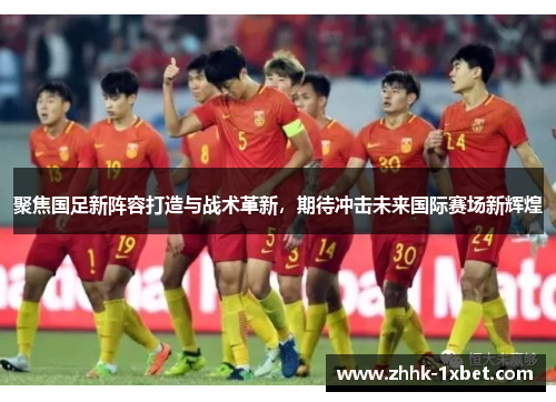 聚焦国足新阵容打造与战术革新，期待冲击未来国际赛场新辉煌