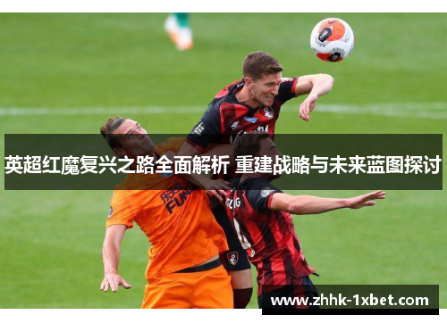 英超红魔复兴之路全面解析 重建战略与未来蓝图探讨