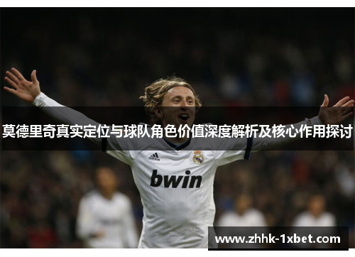 莫德里奇真实定位与球队角色价值深度解析及核心作用探讨
