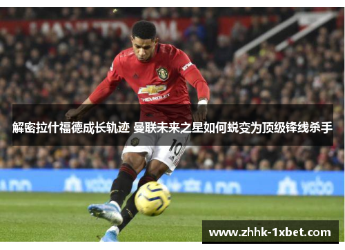 解密拉什福德成长轨迹 曼联未来之星如何蜕变为顶级锋线杀手 解密拉什福德成长轨迹 曼联未来之星如何蜕变为顶级锋线杀手