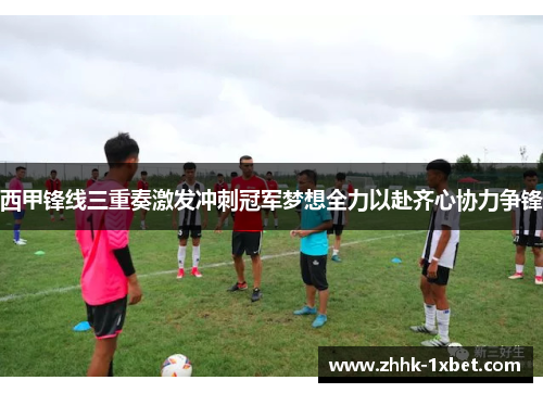 西甲锋线三重奏激发冲刺冠军梦想全力以赴齐心协力争锋