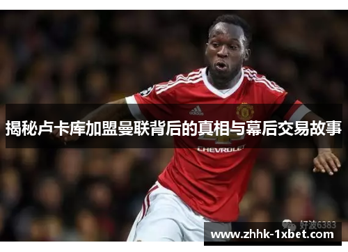 揭秘卢卡库加盟曼联背后的真相与幕后交易故事