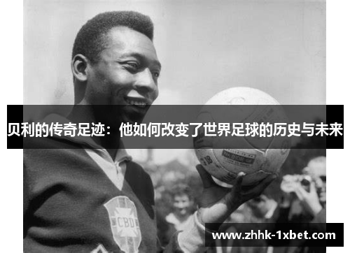 贝利的传奇足迹：他如何改变了世界足球的历史与未来