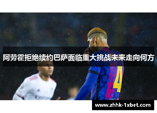 阿劳霍拒绝续约巴萨面临重大挑战未来走向何方