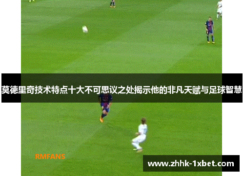 莫德里奇技术特点十大不可思议之处揭示他的非凡天赋与足球智慧