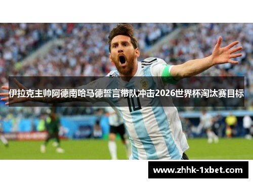 伊拉克主帅阿德南哈马德誓言带队冲击2026世界杯淘汰赛目标