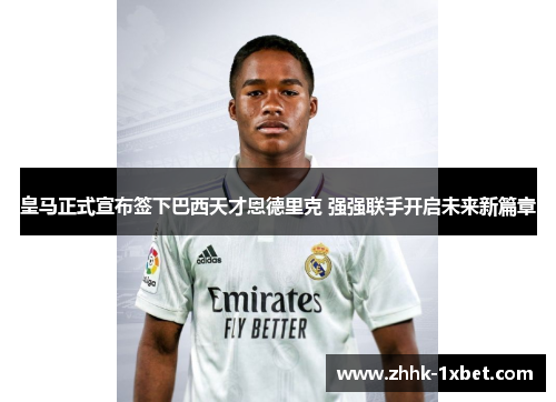 皇马正式宣布签下巴西天才恩德里克 强强联手开启未来新篇章