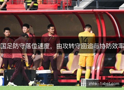 国足防守落位速度，由攻转守回追与协防效率
